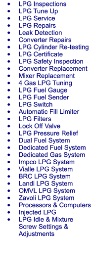 	LPG Inspections 	LPG Tune Up 	LPG Service 	LPG Repairs 	Leak Detection 	Converter Repairs 	LPG Cylinder Re-testing 	LPG Certificate 	LPG Safety Inspection 	Converter Replacement 	Mixer Replacement 	4 Gas LPG Tuning 	LPG Fuel Gauge 	LPG Fuel Sender 	LPG Switch 	Automatic Fill Limiter 	LPG Filters 	Lock Off Valve 	LPG Pressure Relief 	Dual Fuel System 	Dedicated Fuel System 	Dedicated Gas System 	Impco LPG System 	Vialle LPG System 	BRC LPG System 	Landi LPG System 	OMVL LPG System 	Zavoli LPG System 	Processors & Computers 	Injected LPG 	LPG Idle & Mixture Screw Settings & Adjustments