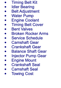 	Timing Belt Kit 	Idler Bearing 	Belt Adjustment 	Water Pump 	Engine Coolant 	Timing Belt Cover 	Bent Valves 	Broken Rocker Arms 	Service Schedule 	Camshaft Gear 	Crankshaft Gear 	Balance Shaft Gear 	Injector Pump Gear 	Engine Mount 	Crankshaft Seal 	Camshaft Seal 	Towing Cost