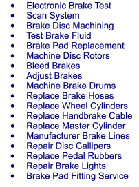 	Electronic Brake Test 	Scan System 	Brake Disc Machining 	Test Brake Fluid 	Brake Pad Replacement 	Machine Disc Rotors 	Bleed Brakes 	Adjust Brakes 	Machine Brake Drums 	Replace Brake Hoses 	Replace Wheel Cylinders 	Replace Handbrake Cable 	Replace Master Cylinder 	Manufacturer Brake Lines 	Repair Disc Callipers 	Replace Pedal Rubbers 	Repair Brake Lights 	Brake Pad Fitting Service