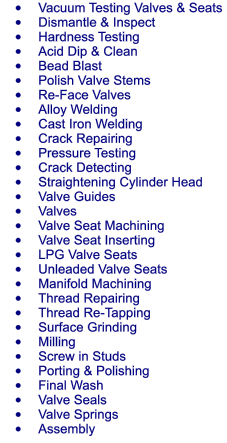 	Vacuum Testing Valves & Seats 	Dismantle & Inspect 	Hardness Testing 	Acid Dip & Clean 	Bead Blast 	Polish Valve Stems 	Re-Face Valves 	Alloy Welding 	Cast Iron Welding 	Crack Repairing 	Pressure Testing 	Crack Detecting 	Straightening Cylinder Head 	Valve Guides 	Valves 	Valve Seat Machining 	Valve Seat Inserting 	LPG Valve Seats 	Unleaded Valve Seats 	Manifold Machining 	Thread Repairing 	Thread Re-Tapping 	Surface Grinding 	Milling 	Screw in Studs 	Porting & Polishing 	Final Wash 	Valve Seals 	Valve Springs 	Assembly