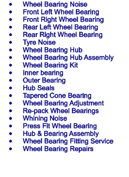 	Wheel Bearing Noise 	Front Left Wheel Bearing 	Front Right Wheel Bearing 	Rear Left Wheel Bearing 	Rear Right Wheel Bearing 	Tyre Noise 	Wheel Bearing Hub 	Wheel Bearing Hub Assembly 	Wheel Bearing Kit 	Inner bearing 	Outer Bearing 	Hub Seals 	Tapered Cone Bearing 	Wheel Bearing Adjustment 	Re-pack Wheel Bearings 	Whining Noise 	Press Fit Wheel Bearing 	Hub & Bearing Assembly 	Wheel Bearing Fitting Service 	Wheel Bearing Repairs
