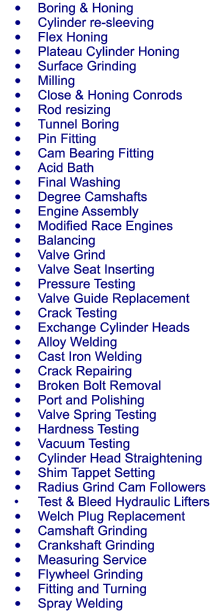 	Boring & Honing 	Cylinder re-sleeving 	Flex Honing 	Plateau Cylinder Honing 	Surface Grinding 	Milling 	Close & Honing Conrods 	Rod resizing 	Tunnel Boring 	Pin Fitting 	Cam Bearing Fitting 	Acid Bath 	Final Washing 	Degree Camshafts 	Engine Assembly 	Modified Race Engines 	Balancing 	Valve Grind 	Valve Seat Inserting 	Pressure Testing 	Valve Guide Replacement 	Crack Testing 	Exchange Cylinder Heads 	Alloy Welding 	Cast Iron Welding 	Crack Repairing 	Broken Bolt Removal 	Port and Polishing 	Valve Spring Testing 	Hardness Testing 	Vacuum Testing 	Cylinder Head Straightening 	Shim Tappet Setting 	Radius Grind Cam Followers 	Test & Bleed Hydraulic Lifters 	Welch Plug Replacement 	Camshaft Grinding 	Crankshaft Grinding 	Measuring Service 	Flywheel Grinding 	Fitting and Turning 	Spray Welding